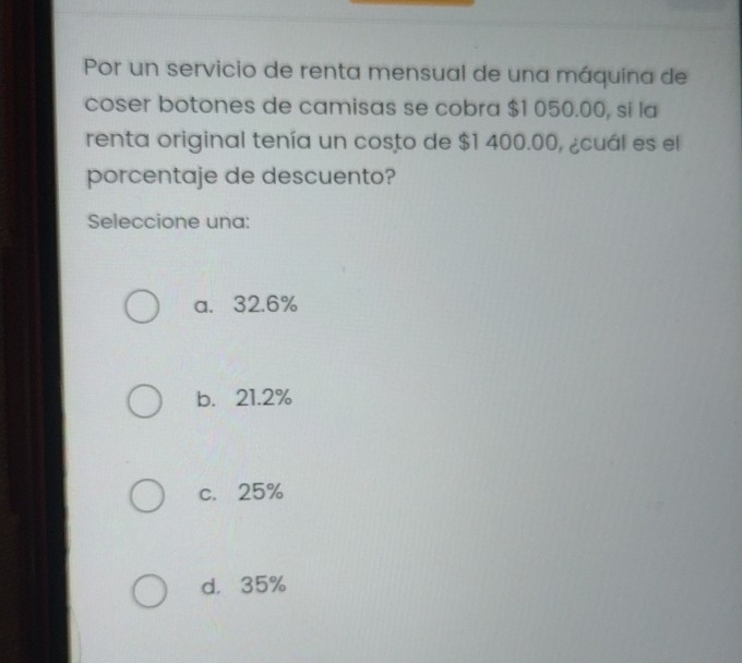 Por un servicio de renta mensual de una máquina de
coser botones de camisas se cobra $1 050.00, si la
renta original tenía un costo de $1 400.00, ¿cuál es el
porcentaje de descuento?
Seleccione una:
a. 32.6%
b. 21.2%
c. 25%
d， 35%