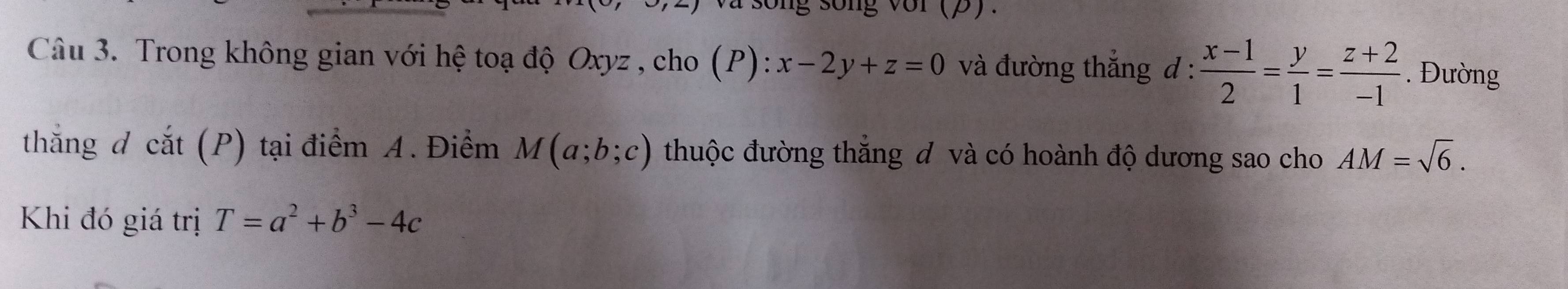 sống sống với (P)、 
Câu 3. Trong không gian với hệ toạ độ Oxyz , cho (P):x-2y+z=0 và đường thắng đ:  (x-1)/2 = y/1 = (z+2)/-1 . Đường 
thắng d cat(P) tại điểm A. Điểm M(a;b;c) thuộc đường thắng đ và có hoành độ dương sao cho AM=sqrt(6). 
Khi đó giá trị T=a^2+b^3-4c