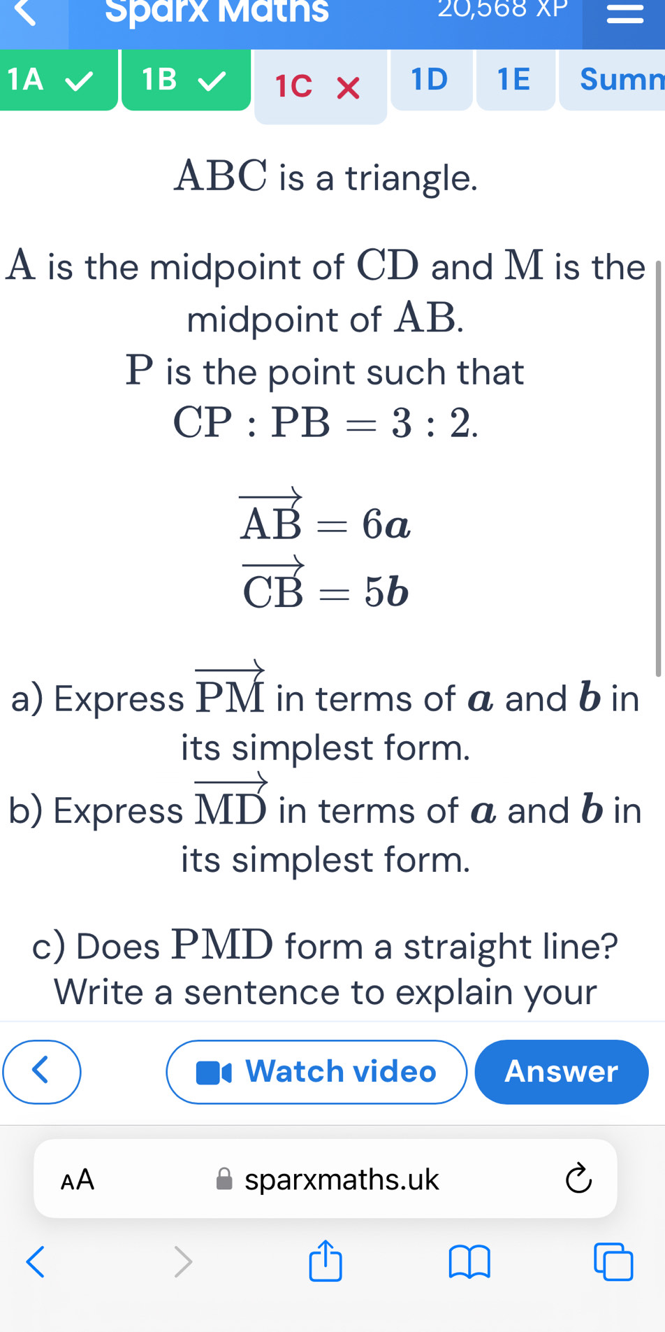 Sparx Maths 20,568 XP 
1B 
1C* 1D 1E 
1A Sumn
ABC is a triangle.
A is the midpoint of CD and M is the 
midpoint of AB.
P is the point such that
CP:PB=3:2.
vector AB=6a
vector CB=5b
a) Express vector PM in terms of a and b in 
its simplest form. 
b) Express vector MD in terms of a and b in 
its simplest form. 
c) Does PMD form a straight line? 
Write a sentence to explain your 
Watch video Answer 
AA sparxmaths.uk