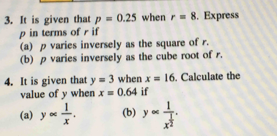 It is given that p=0.25 when r=8. Express
p in terms of r if 
(a) p varies inversely as the square of r. 
(b) p varies inversely as the cube root of r. 
4. It is given that y=3 when x=16. Calculate the 
value of y when x=0.64 if 
(a) yalpha  1/x . (b) yalpha frac 1x^(frac 1)2.