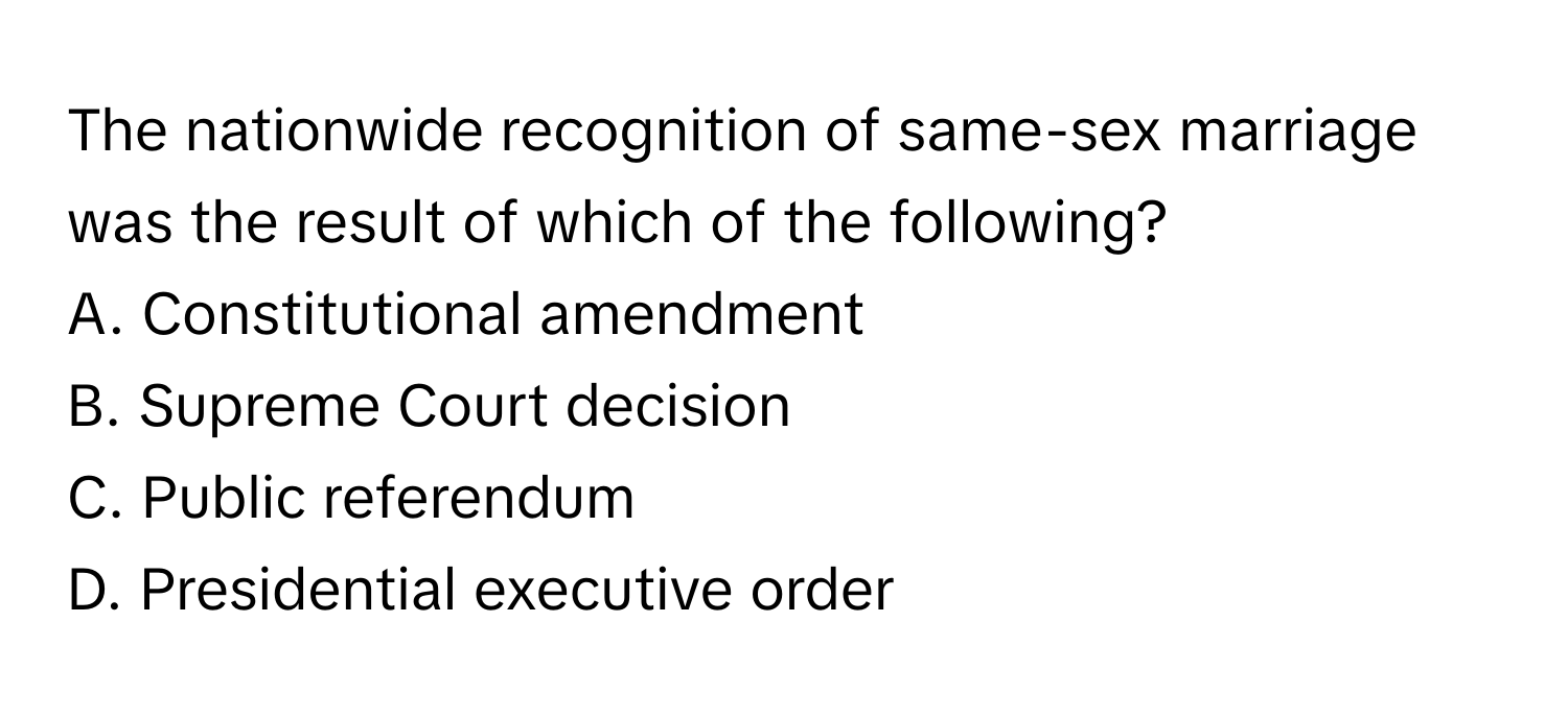 The nationwide recognition of same-sex marriage was the result of which of the following?

A. Constitutional amendment 
B. Supreme Court decision 
C. Public referendum 
D. Presidential executive order