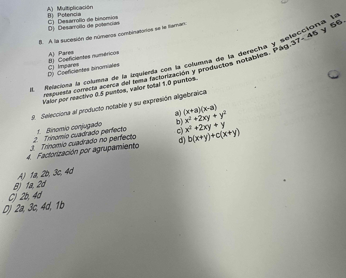 A) Multiplicación
B) Potencia
C) Desarrollo de binomios
D) Desarrollo de potencias
8. A la sucesión de números combinatorios se le llaman:
-45
A) Pares
B) Coeficientes numéricos
J. Relaciona la columna de la izquierda con la columna de la derecha y selecciona la y 56.
C) Impares
D) Coeficientes binomiales
respuesta correcta acerca del tema factorización y productos notables. Pág. 37. 
Valor por reactivo 0.5 puntos, valor total 1.0 puntos
9. Selecciona al producto notable y su expresión algebraica
a) (x+a)(x-a)
1. Binomio conjugado
2. Trinomio cuadrado perfecto b) x^2+2xy+y^2
3. Trinomio cuadrado no perfecto c) x^2+2xy+y
4. Factorización por agrupamiento d) b(x+y)+c(x+y)
A) 1a, 2b, 3c, 4d
B) 1a, 2d
C) 2b, 4a
D) 2a, 3c, 4d, 1b