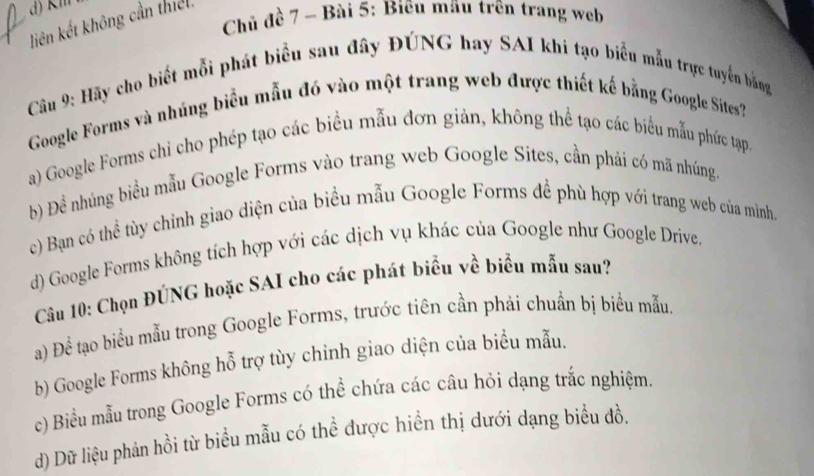 Chủ đề 7 ~ Bài 5: Biêu māu trên trang web
liên kết không cần thiếl.
Câu 9: Hãy cho biết mỗi phát biểu sau đây ĐÚNG hay SAI khi tạo biểu mẫu trực tuyển bằng
Google Forms và nhúng biểu mẫu đó vào một trang web được thiết kế bằng Google Sites'
a) Google Forms chi cho phép tạo các biểu mẫu đơn giản, không thể tạo các biểu mẫu phức tạp,
b) Đề nhúng biểu mẫu Google Forms vào trang web Google Sites, cần phái có mã nhúng.
c) Bạn có thể tùy chỉnh giao diện của biểu mẫu Google Forms để phù hợp với trang web của mình.
d) Google Forms không tích hợp với các dịch vụ khác của Google như Google Drive.
Câu 10: Chọn ĐÚNG hoặc SAI cho các phát biểu về biểu mẫu sau?
a) Để tạo biểu mẫu trong Google Forms, trước tiên cần phải chuẩn bị biểu mẫu.
b) Google Forms không hỗ trợ tùy chinh giao diện của biểu mẫu.
c) Biểu mẫu trong Google Forms có thể chứa các câu hỏi dạng trắc nghiệm.
d) Dữ liệu phản hồi từ biểu mẫu có thể được hiển thị dưới dạng biểu đồ.