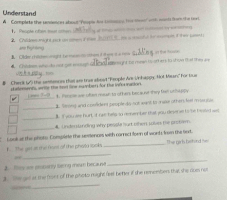 Understand 
A Complete the sentences about "People Are Uiwany, his mean" wth words from the text. 
1. People often hest other nes whish they lem nothered by somuthing. 
2. Children might pick an othen if thm _ltte is scocnsful for nwmple, if their pament s 
are fighting 
1. Older children might be mean to other if the is a nesv _in the house. 
4. Children who do not get enaugh Lgnmight be mean to others to show that they are 
tOCA 
B Check (▲) the sentences that are true about "People Are Unhappy, Not Mean." For true 
statements, wrile the text line numbers for the information. 
_ 
1. People are often mean to others because they feel unhappy 
_2. Strong and confident people do not want to make others feel miserable 
_ 
3. If you are hurt, it can help to remember that you deserve to be treated wel 
_ 
4. Understanding why people hurt others solves the problem. 
Look at the photo. Complete the sentences with correct form of words from the text 
1.. The ges as the front of the photo looks _The girls behind her 
_ 
ar 
_ 
2. Bey are probably being mean because 
_ 
2. The girl at the front of the photo might feel better if she remembers that she does not 
ch er v