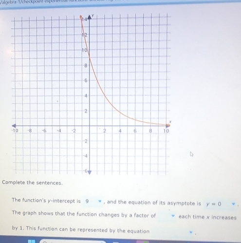 Valgebra 1 / checkpoint espona 
Complete the sentences. 
The function's y-intercept is 9 , and the equation of its asymptote is y=0
The graph shows that the function changes by a factor of each time x increases 
by 1. This function can be represented by the equation