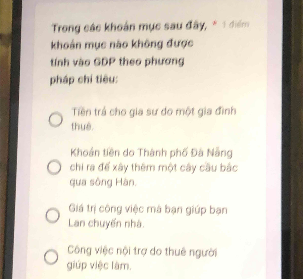 Trong các khoán mục sau đây, * 1 điểm
khoán mục nào không được
tính vào GDP theo phương
pháp chi tiêu:
Tiên trá cho gia sư do một gia đình
thuê,
Khoản tiên do Thành phố Đà Nẵng
chi ra đế xây thêm một cây cầu bắc
qua sông Hàn,
Giá trị công việc mà bạn giúp bạn
Lan chuyến nhà,
Công việc nội trợ do thuê người
giúp việc làm.