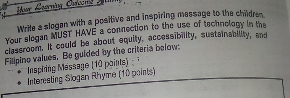 Vour Learning Outcome Sec lvl 
Write a slogan with a positive and inspiring message to the children. 
Your slogan MUST HAVE a connection to the use of technology in the 
classroom. It could be about equity, accessibility, sustainability, and 
Filipino values. Be guided by the criteria below: 
* Inspiring Message (10 points) 
Interesting Slogan Rhyme (10 points)