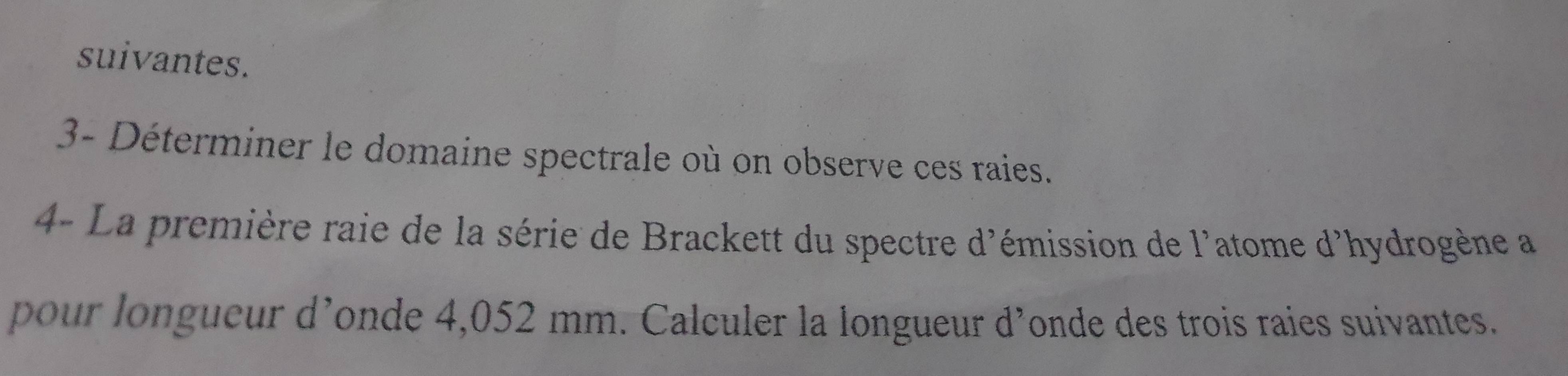 suivantes. 
3- Déterminer le domaine spectrale où on observe ces raies. 
4- La première raie de la série de Brackett du spectre d'émission de l'atome d'hydrogène a 
pour longueur d’onde 4,052 mm. Calculer la longueur d’onde des trois raies suivantes.