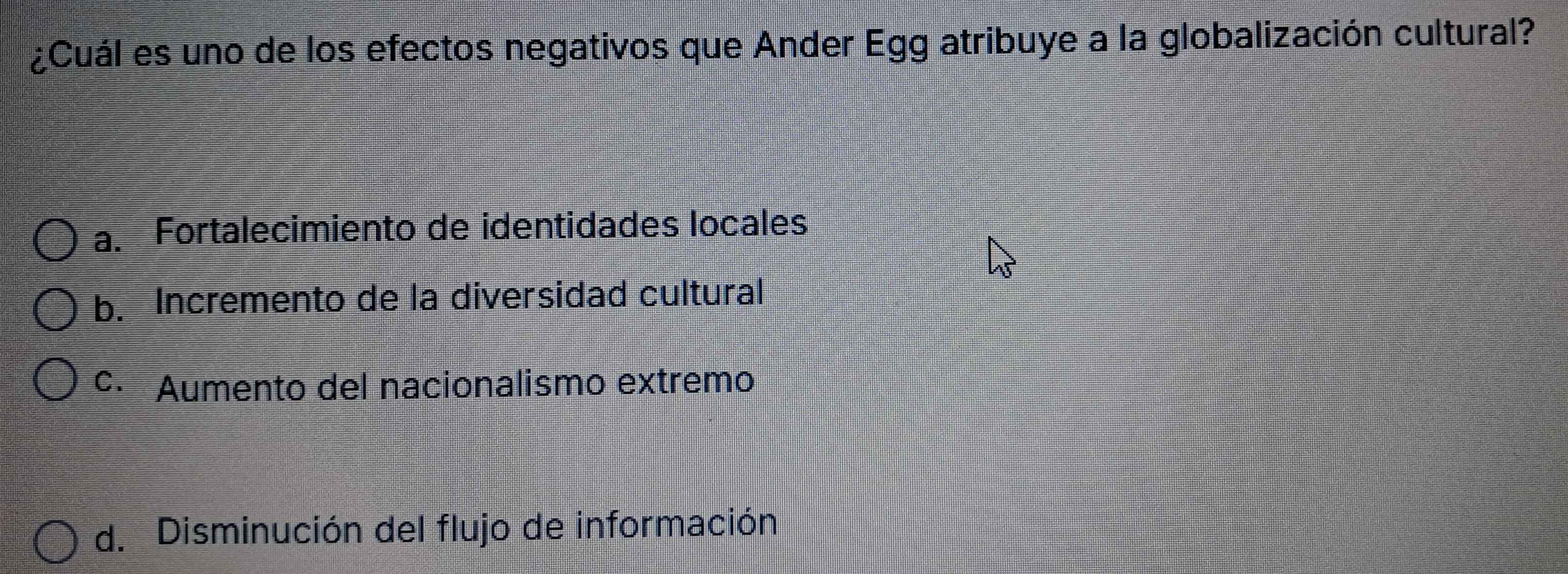 ¿Cuál es uno de los efectos negativos que Ander Egg atribuye a la globalización cultural?
a. Fortalecimiento de identidades locales
b. Incremento de la diversidad cultural
c· Aumento del nacionalismo extremo
d. Disminución del flujo de información