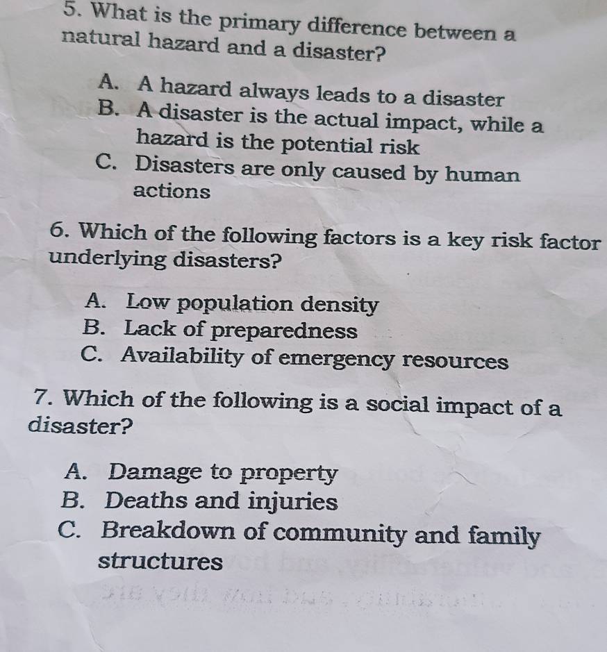 What is the primary difference between a
natural hazard and a disaster?
A. A hazard always leads to a disaster
B. A disaster is the actual impact, while a
hazard is the potential risk
C. Disasters are only caused by human
actions
6. Which of the following factors is a key risk factor
underlying disasters?
A. Low population density
B. Lack of preparedness
C. Availability of emergency resources
7. Which of the following is a social impact of a
disaster?
A. Damage to property
B. Deaths and injuries
C. Breakdown of community and family
structures