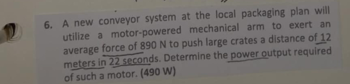 A new conveyor system at the local packaging plan will 
utilize a motor-powered mechanical arm to exert an 
average force of 890 N to push large crates a distance of 12
meters in 22 seconds. Determine the power output required 
of such a motor. (490 W)