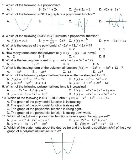 Which of the following is a polynomial?
A. 4 B. 3x^(-2)+2x C.  3/5x^2 +2x-1 D. sqrt(2x)+3x^4
2. Which of the following is NOT a graph of a polynomial function?
A.
B.
C.
D.
3. Which of the following DOES NOT illustrate a polynomial function?
A. f(x)=sqrt(13) B. y= 3/5x^3 -2x^2 C. f(x)= 5x/7  D. y=-3x^4+4x
4. What is the degree of the polynomial x^4-6x^3+13x^2-12x+4 ?
A. 4 B. 3 C. 2 D. 1
5. How many terms does the polynomial y=(x+1)(x+3) have?
A. 2 B. 3 C. 4 D. 5
6. What is the leading coefficient of y=-2x^2+3x-5x^5+12 ?
A. -5 B. -2 C. 3 D. 5
7. What is the leading term of the polynomial function f(x)=-2x^2+-5x^5+12 ?
A. -5x^5 B. . -2x^2 C. 12 D. 2x^2
8. Which of the following polynomial functions is written in standard form?
A. f(x)=2x^2-x^4+7x C. f(x)=2x^3-5x^2+2
B. y=3x^2-5x^3-31x+4 D. y=-3+x^3+2x^2-6x
9. Which of the following polynomial functions is increasing?
A. y=2x^3-4x^5+x+1 C. f(x)=-2x^4+3x^5-2x+4
B. y=5+6x+7x^2-8x^3 D. f(x)=-2x^2+3x-5x^5+12
10. Which of the following is NOT TRUE about f(x)=x^4-4x^2-5x+4 ?
A. The graph of the polynomial function is increasing.
B. The graph of the polynomial function is rising left.
C. The graph of the polynomial function is rising right.
D. The graph of the polynomial function is facing downward.
11. Which of the following polynomial functions have a graph facing upward?
A. y=-5x^4+2x^2-3x+1 C. y=2x^3-4x^5+x+1
B. y=5+6x+7x^2+8x^3 D. f(x)=2x^2+3x^4-2x+4
12. Which of the statements about the degree (n) and the leading coefficient (An) of the giver
graph of a polynomial function is true?