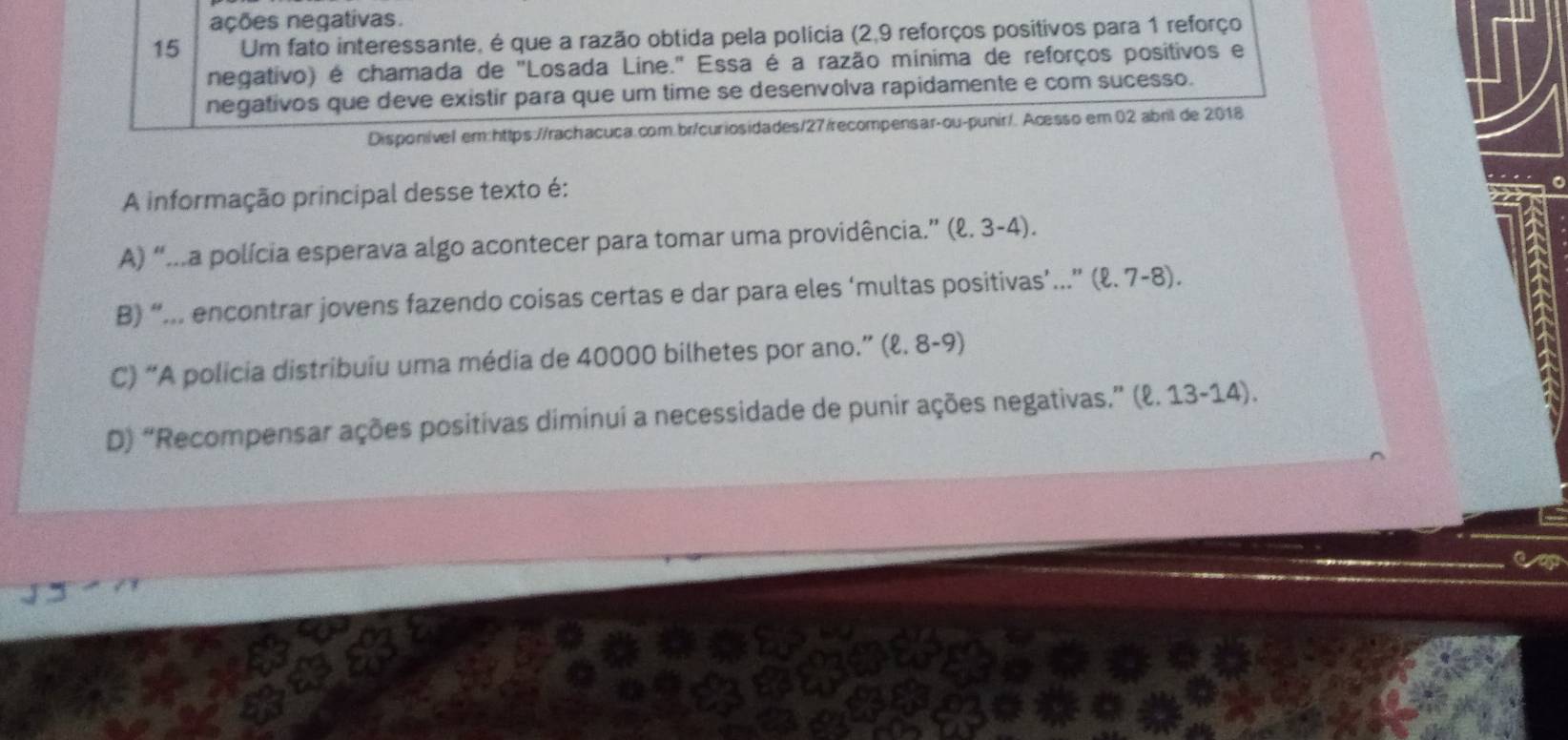 ações negativas.
15 Um fato interessante, é que a razão obtida pela polícia (2,9 reforços positivos para 1 reforço
negativo) é chamada de "Losada Line." Essa é a razão mínima de reforços positivos e
negativos que deve existir para que um time se desenvolva rapidamente e com sucesso.
Disponível em:https://rachacuca.com.br/curiosidades/27/recompensar-ou-punir/. Acesso em 02 abril de 2018
A informação principal desse texto é:
A) “...a polícia esperava algo acontecer para tomar uma providência.” (ell .3-4)
B) “... encontrar jovens fazendo coisas certas e dar para eles ‘multas positivas’...” (ℓ. 7-8).
C) “A policia distribuiu uma média de 40000 bilhetes por ano.” (ℓ. 8-9)
D) “Recompensar ações positivas diminui a necessidade de punir ações negativas.” (ℓ. 13-14).