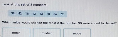 Look at this set of 8 numbers:
38 42 18 13 33 38 34 72
Which value would change the most if the number 90 were added to the set?
mean median mode