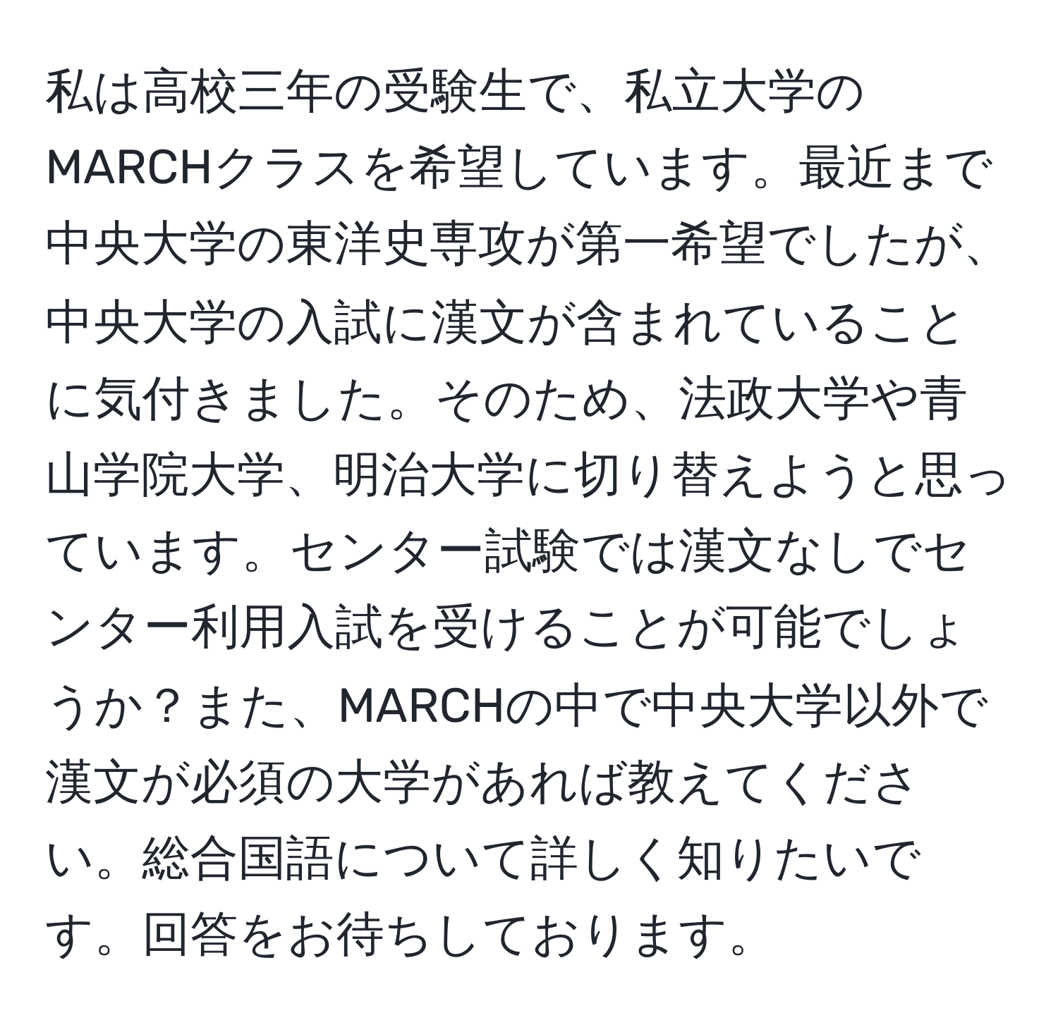 私は高校三年の受験生で、私立大学のMARCHクラスを希望しています。最近まで中央大学の東洋史専攻が第一希望でしたが、中央大学の入試に漢文が含まれていることに気付きました。そのため、法政大学や青山学院大学、明治大学に切り替えようと思っています。センター試験では漢文なしでセンター利用入試を受けることが可能でしょうか？また、MARCHの中で中央大学以外で漢文が必須の大学があれば教えてください。総合国語について詳しく知りたいです。回答をお待ちしております。