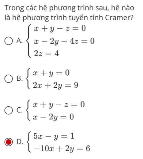 Trong các hệ phương trình sau, hệ nào
là hệ phương trình tuyến tính Cramer?
A. beginarrayl x+y-z=0 x-2y-4z=0 2z=4endarray.
B. beginarrayl x+y=0 2x+2y=9endarray.
C. beginarrayl x+y-z=0 x-2y=0endarray.
D. beginarrayl 5x-y=1 -10x+2y=6endarray.