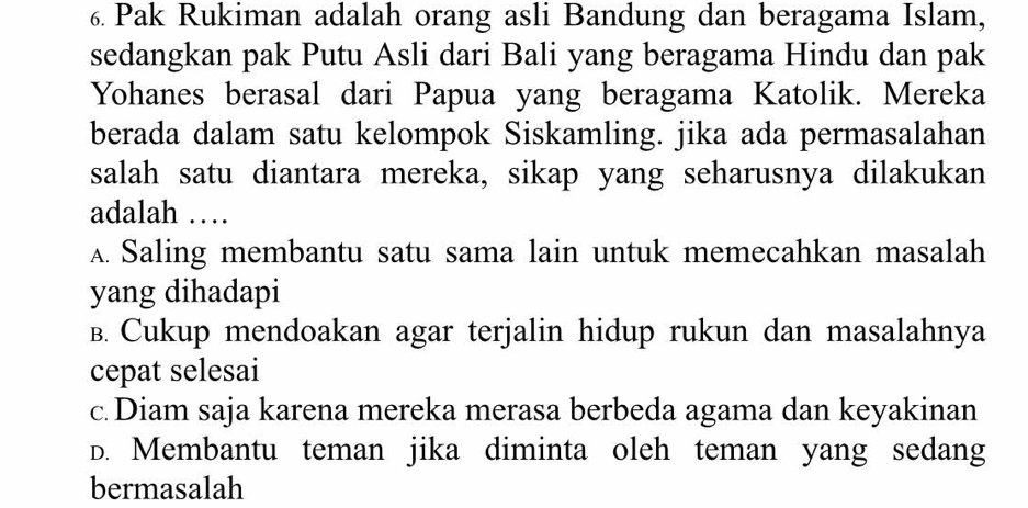 Pak Rukiman adalah orang asli Bandung dan beragama Islam,
sedangkan pak Putu Asli dari Bali yang beragama Hindu dan pak
Yohanes berasal dari Papua yang beragama Katolik. Mereka
berada dalam satu kelompok Siskamling. jika ada permasalahan
salah satu diantara mereka, sikap yang seharusnya dilakukan
adalah …
A. Saling membantu satu sama lain untuk memecahkan masalah
yang dihadapi
B. Cukup mendoakan agar terjalin hidup rukun dan masalahnya
cepat selesai
c.Diam saja karena mereka merasa berbeda agama dan keyakinan
D. Membantu teman jika diminta oleh teman yang sedang
bermasalah