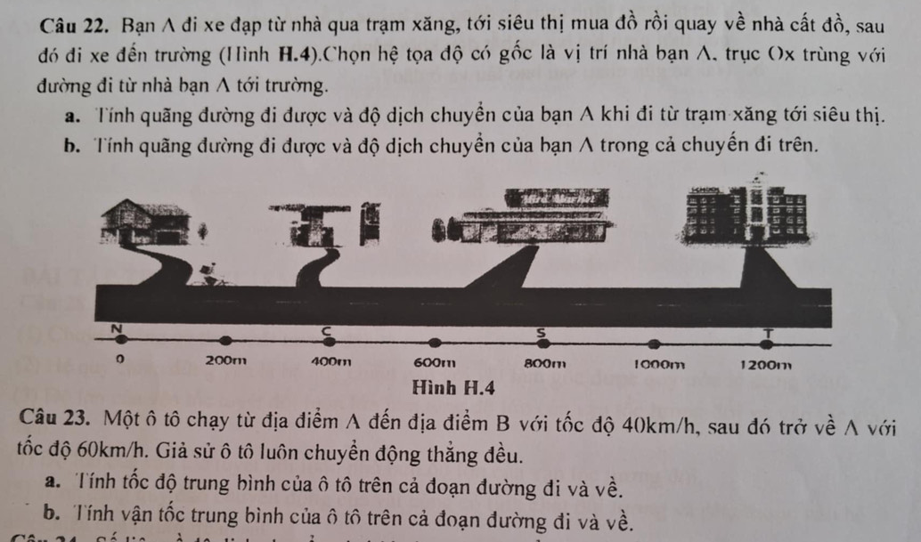 Bạn A đi xe đạp từ nhà qua trạm xăng, tới siêu thị mua đồ rồi quay về nhà cất đồ, sau
đó đi xe đến trường (Hình H.4).Chọn hệ tọa độ có gốc là vị trí nhà bạn A, trục Ox trùng với
đường đi từ nhà bạn A tới trường.
a. Tính quãng đường đi được và độ dịch chuyển của bạn A khi đi từ trạm xăng tới siêu thị.
b. Tính quãng đường đi được và độ dịch chuyền của bạn A trong cả chuyến đi trên.
Câu 23. Một ô tô chạy từ địa điểm A đến địa điểm B với tốc độ 40km/h, sau đó trở về A với
tốc độ 60km/h. Giả sử ô tô luôn chuyển động thẳng đều.
a. Tính tốc độ trung bình của ô tô trên cả đoạn đường đi và về.
b. Tính vận tốc trung bình của ô tô trên cả đoạn đường đi và về.