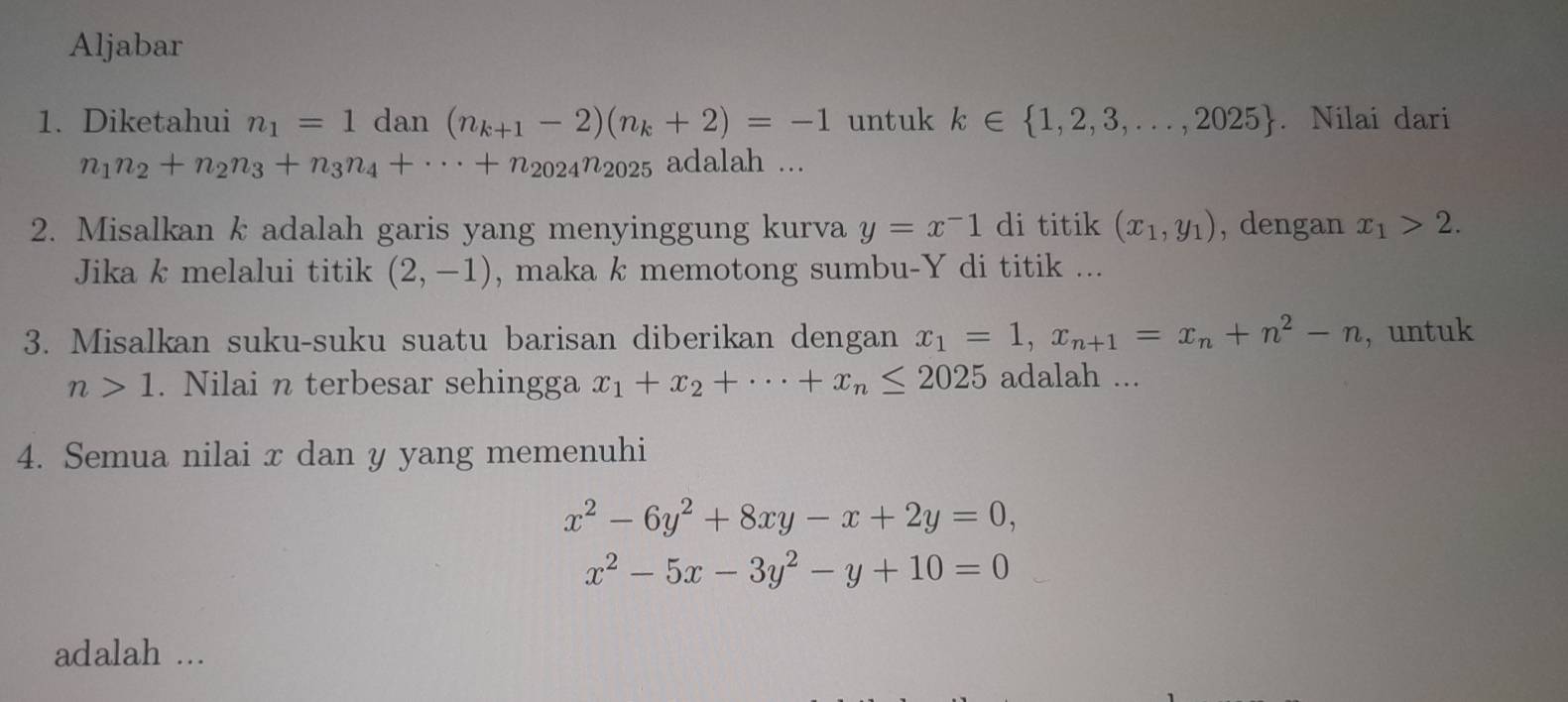 Aljabar 
1. Diketahui n_1=1dan(n_k+1-2)(n_k+2)=-1 untuk k∈  1,2,3,...,2025. Nilai dari
n_1n_2+n_2n_3+n_3n_4+·s +n_2024n_2025 adalah ... 
2. Misalkan k adalah garis yang menyinggung kurva y=x^-1 di titik (x_1,y_1) , dengan x_1>2. 
Jika k melalui titik (2,-1) , maka k memotong sumbu- Y di titik ... 
3. Misalkan suku-suku suatu barisan diberikan dengan x_1=1, x_n+1=x_n+n^2-n , untuk
n>1. Nilai n terbesar sehingga x_1+x_2+·s +x_n≤ 2025 adalah ... 
4. Semua nilai x dan y yang memenuhi
x^2-6y^2+8xy-x+2y=0,
x^2-5x-3y^2-y+10=0
adalah ...