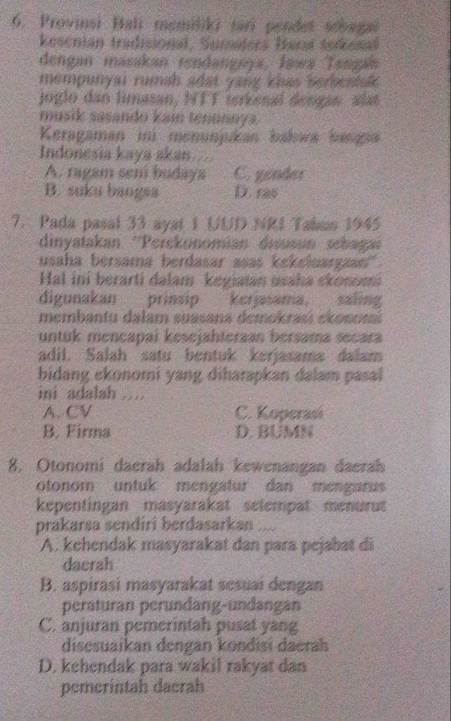 Provinsi Bali mumiliki sari pendet scbagal
kesenian tradisional, Sumaters Harat terkesal
dengan masakan rendangnya, Jawa Tengan
mempunyaı rumah adat yang khas berbenlak .
joglo dan limasan, NTT terkenal dengan alst
musik sasando kain tenunnys.
Keragaman ini menunjukan báhwa bangna
Indonesia kaya akan...
A. ragam sení budaya C. gender
B. suku bangsa D. ras
7. Pada pasal 33 ayst 1 UUD NRI Tabun 1945
dinyatakan ''Perckonomian disusun sebagai
usaha bersama berdasar asas kekeluargaan .
Hal ini berarti dalam kegiatan usaha ckonomi
digunakan prinsip kerjasama, saling
membantu dalam suasana demokrasi ekosomi
untuk mencapai keśejahteraan bersama secara
adil. Salah satu bentuk kerjasama dalam
bidang ckonomi yang diharapkan dalam pasal
ini adalah ..
A. CV C. Koperasi
B. Firma D. BUMN
8. Otonomi daerah adalah kewenangan daerah
otonom untuk mengatur dan mengurus
kepentingan masyarakat selempat menurut
prakarsa sendiri berdasarkan ....
A. kehendak masyarakat dan para pejabat di
dacrah
B. aspirasi masyarakat sesuai dengan
peraturan perundang-undangan
C. anjuran pemerintah pusat yang
disesuaikan dengan kondisi daerah
D. kehendak para wakil rakyat dan
pemerintah dacrah