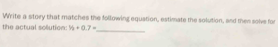 Write a story that matches the following equation, estimate the solution, and then solve for 
_ 
the actual solution: 1/2+0.7=