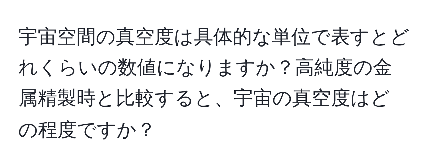 宇宙空間の真空度は具体的な単位で表すとどれくらいの数値になりますか？高純度の金属精製時と比較すると、宇宙の真空度はどの程度ですか？