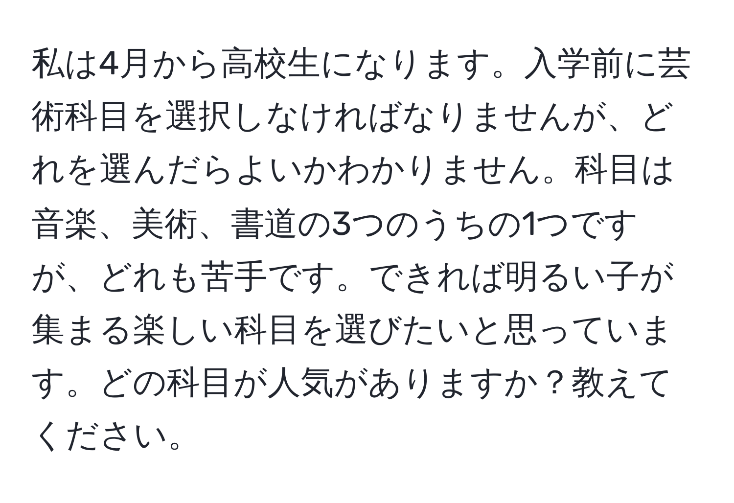 私は4月から高校生になります。入学前に芸術科目を選択しなければなりませんが、どれを選んだらよいかわかりません。科目は音楽、美術、書道の3つのうちの1つですが、どれも苦手です。できれば明るい子が集まる楽しい科目を選びたいと思っています。どの科目が人気がありますか？教えてください。