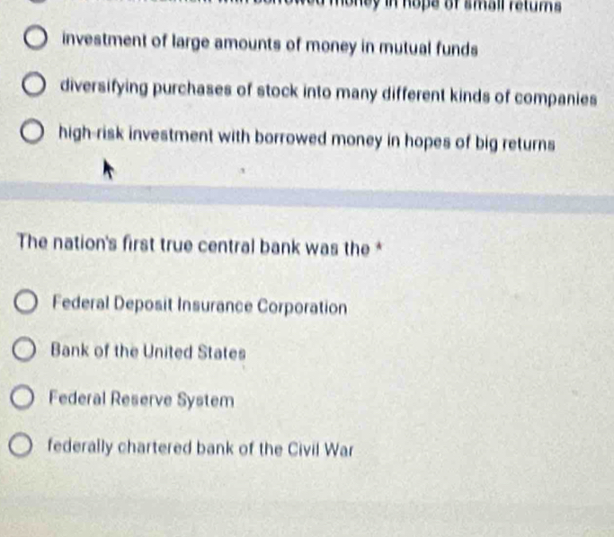 oney in hope of small retums .
investment of large amounts of money in mutual funds
diversifying purchases of stock into many different kinds of companies
high-risk investment with borrowed money in hopes of big returns
The nation's first true central bank was the *
Federal Deposit Insurance Corporation
Bank of the United States
Federal Reserve System
federally chartered bank of the Civil War