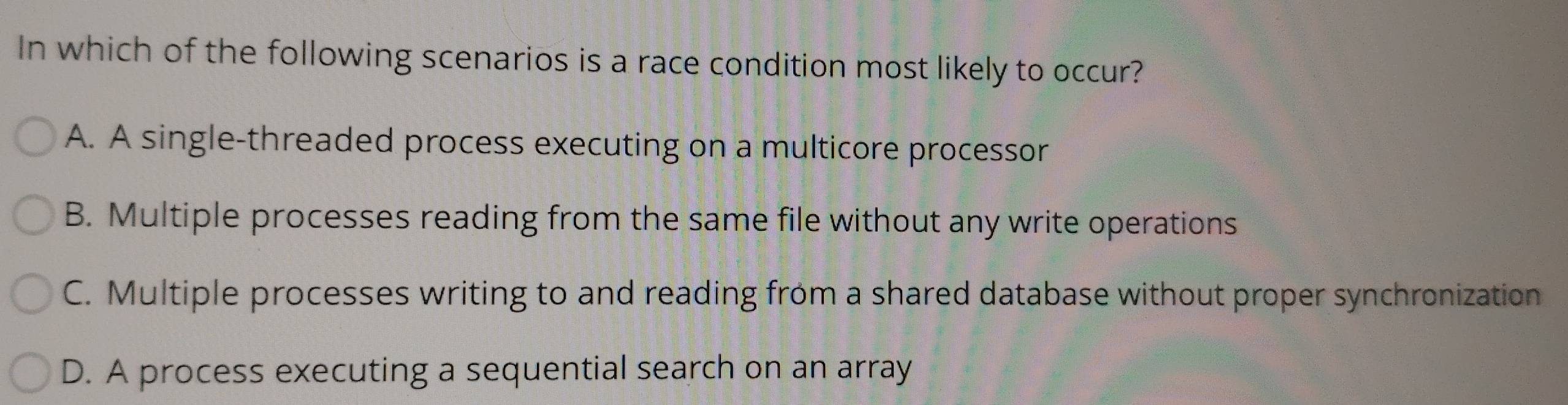 In which of the following scenarios is a race condition most likely to occur?
A. A single-threaded process executing on a multicore processor
B. Multiple processes reading from the same file without any write operations
C. Multiple processes writing to and reading from a shared database without proper synchronization
D. A process executing a sequential search on an array