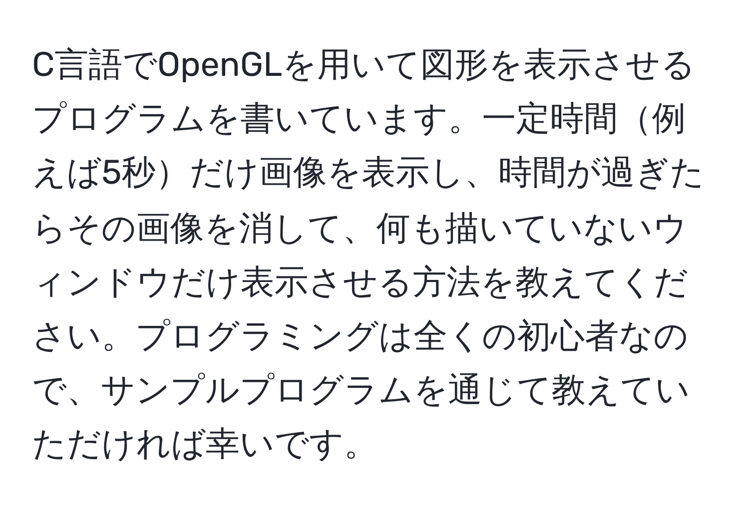 C言語でOpenGLを用いて図形を表示させるプログラムを書いています。一定時間例えば5秒だけ画像を表示し、時間が過ぎたらその画像を消して、何も描いていないウィンドウだけ表示させる方法を教えてください。プログラミングは全くの初心者なので、サンプルプログラムを通じて教えていただければ幸いです。