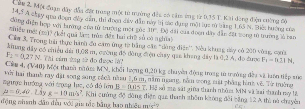 Một đoạn dây dẫn đặt trong một từ trường đều có cảm ứng từ 0,35 T. Khi dòng điện cường độ
14,5 A chạy qua đoạn dây dẫn, thì đoạn dâv dẫn này bị tác dụng một lực từ bằng 1,65 N. Biết hướng của 
dòng điện hợp với hướng của từ trường một góc 30°. Độ dài của đoạn dây dẫn đặt trong từ trường là bao 
nhiêu mét (m)? (kết quả làm tròn đến hai chữ số có nghĩa) 
Câu 3. Trong bài thực hành đo cảm ứng từ bằng cân “dòng điện”. Nếu khung dây có 200 vòng, cạnh 
khung dây có chiều dài 0,08 m, cường độ dòng điện chạy qua khung dây là 0,2 A, đo được F_1=0, 21N,
F_2=0,27N. Thì cảm ứng từ đo được là? 
Câu 4. (V40) Một thanh nhôm MN, khối lượng 0,20 kg chuyền động trong từ trường đều và luôn tiếp xúc 
với hai thanh ray đặt song song cách nhau 1,6 m, nằm ngang, nằm trong mặt phẳng hình vẽ. Từ trường 
ngược hướng với trọng lực, có độ lớn B=0,05T C. Hệ số ma sát giữa thanh nhôm MN và hai thanh ray là
mu =0,40. Lấy g=10m/s^2. Khi cường độ dòng điện qua thanh nhôm không đồi bằng 12 A thì nó chuyền 
động nhanh dần đều với gia tốc bằng bao nhiêu m/s^2