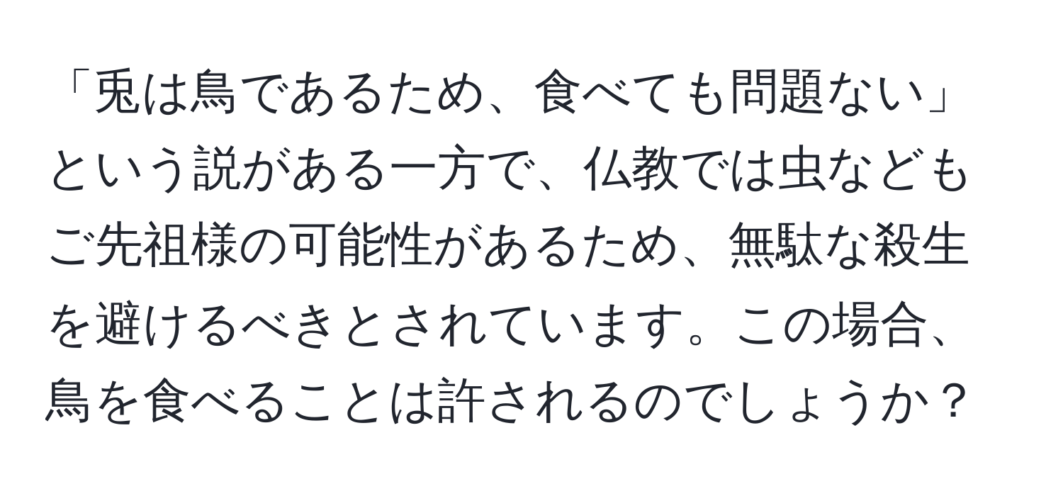 「兎は鳥であるため、食べても問題ない」という説がある一方で、仏教では虫などもご先祖様の可能性があるため、無駄な殺生を避けるべきとされています。この場合、鳥を食べることは許されるのでしょうか？