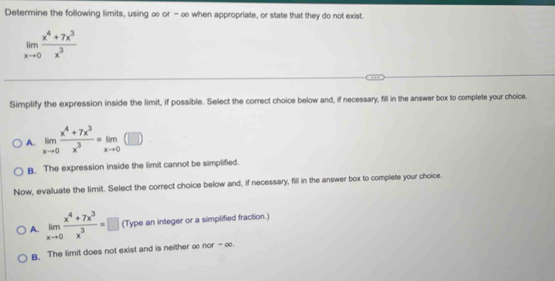 Determine the following limits, using ∞ or - ∞ when appropriate, or state that they do not exist.
limlimits _xto 0 (x^4+7x^3)/x^3 
Simplify the expression inside the limit, if possible. Select the correct choice below and, if necessary, fill in the answer box to complete your choice.
A. limlimits _xto 0 (x^4+7x^3)/x^3 =limlimits _xto 0 (□
B. The expression inside the limit cannot be simplified.
Now, evaluate the limit. Select the correct choice below and, if necessary, fill in the answer box to complete your choice.
A. limlimits _xto 0 (x^4+7x^3)/x^3 =□ (Type an integer or a simplified fraction.)
B. The limit does not exist and is neither ∞ nor - ∞.