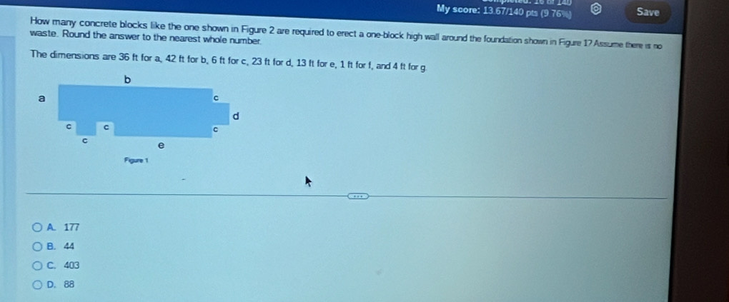 My score: 13.67/140 pts (9.76%) Save
How many concrete blocks like the one shown in Figure 2 are required to erect a one-block high wall around the foundation shown in Figure 17 Assume there is no
waste. Round the answer to the nearest whole number
The dimensions are 36 ft for a, 42 ft for b, 6 ft for c, 23 ft for d, 13 ft for e, 1 ft for f, and 4 ft for g
A. 177
B. 44
C. 403
D. 88