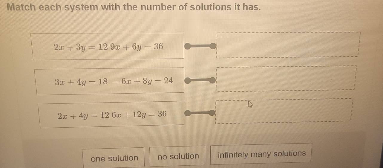 Match each system with the number of solutions it has.
2x+3y=129x+6y=36
-3x+4y=18-6x+8y=24
2x+4y=126x+12y=36
one solution no solution infinitely many solutions