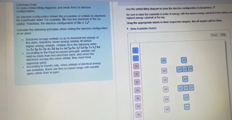 Learning Goat: s muts otrtal filing diagnams and rtte ther to eectron se the orbital titing dagram to show the election contgurtion of phosphone. P 
configurators 
for a particular allsm. For example, He has twy electrons in the La He sure to lubel the subuhells in arter of eneegy, with the lewest anagy substel at the bullom an 
te actine contunation showes the occunation of artitals by etectons 
whital Therstore the etectron confuration of He in T highest energy subsholl at the lop Dray the appropriate labels to their respective largets. Not all targets will to lilled. 
of an alom Consider the tollowing principles when witing the electras configunation # View Available Hird[s 
Eectrons occupy orbitals so as to mimize the energy o 
the stor; theretors, lower-energy orbitals fill before 
higher-energy orbitat. Orbitats firt in the follewing order
1× 2× 2p 3× 3p 4± 3d 4p 5x 4d 5p 6x 4 f 5d 6p 7× 5 f 6d
Accoeding to the Pauli exclusion principle, oftitan can 
held no more than two electrons each, and when two 
electrons occupy the same ortital, they must have 
oppesing spins 
According to Hund's rile, when orbitals of identical energy G
G G
spins rather than in pairs are available, these are first occupied singly with parallel
62 6
50 Q Gt a a
4
M G1
67
4