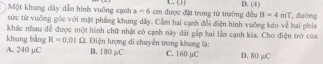 (3) D. (4)
)Một khung dây dẫn hình vuông cạnh a=6cm được đặt trong từ trường đều B=4mT , đường
sức từ vuông góc với mặt phẳng khung dây. Cầm hai cạnh đối diện hình vuông kéo về hai phía
khác nhau để được một hình chữ nhật có cạnh này dài gấp hai lần cạnh kia. Cho điện trở của
khung bằng R=0,01 Ω. Điện lượng di chuyền trong khung là:
A. 240 µC B. 180 µC C. 160 µC D. 80 μC