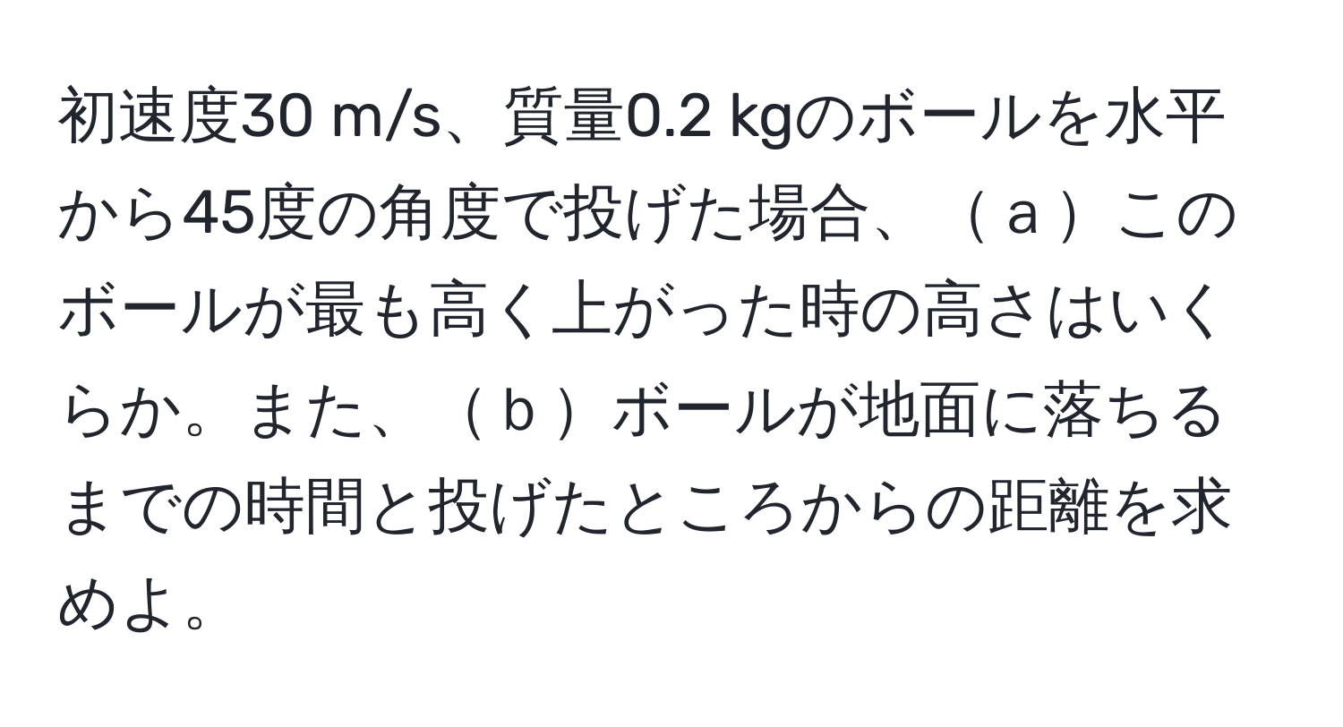 初速度30 m/s、質量0.2 kgのボールを水平から45度の角度で投げた場合、ａこのボールが最も高く上がった時の高さはいくらか。また、ｂボールが地面に落ちるまでの時間と投げたところからの距離を求めよ。