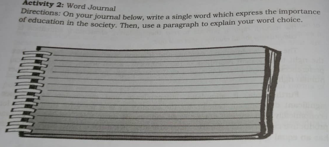 Activity 2: Word Journal 
Directions: On your journal below, write a single word which express the importance 
of education in the society. Then, use a paragraph to explain your word choice.