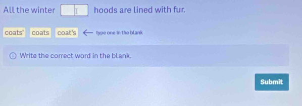 All the winter hoods are lined with fur. 
coats' coats coat's type one in the blank 
Write the correct word in the blank. 
Submit