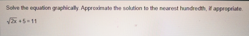 Solve the equation graphically. Approximate the solution to the nearest hundredth, if appropriate.
sqrt(2x)+5=11