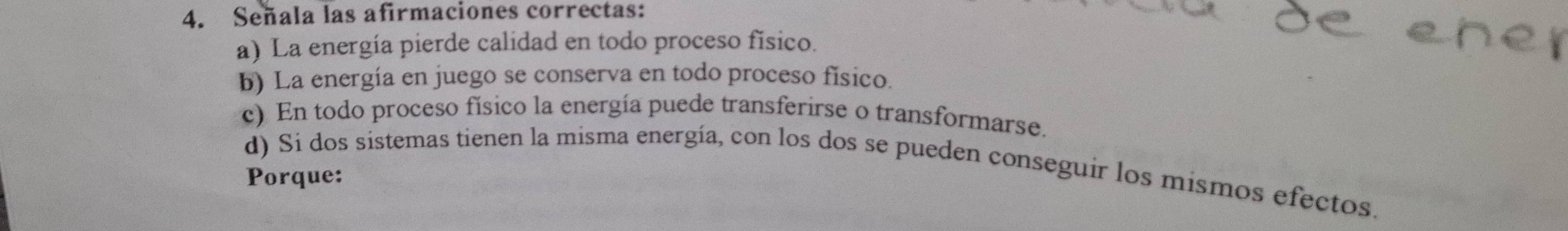 Señala las afirmaciones correctas:
a) La energía pierde calidad en todo proceso físico.
b) La energía en juego se conserva en todo proceso físico.
c) En todo proceso físico la energía puede transferirse o transformarse.
d) Si dos sistemas tienen la misma energía, con los dos se pueden conseguir los mismos efectos.
Porque: