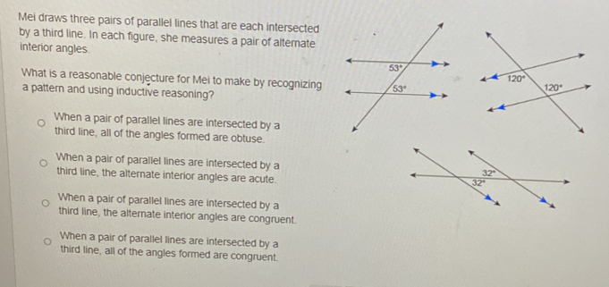 Mei draws three pairs of parallel lines that are each intersected
by a third line. In each figure, she measures a pair of alternate
interior angles.
What is a reasonable conjecture for Mei to make by recognizing
a pattern and using inductive reasoning?
When a pair of parallel lines are intersected by a
third line, all of the angles formed are obtuse.
When a pair of parallel lines are intersected by a
third line, the alternate interior angles are acute.
When a pair of parallel lines are intersected by a
third line, the alternate interior angles are congruent.
When a pair of parallel lines are intersected by a
third line, all of the angles formed are congruent.