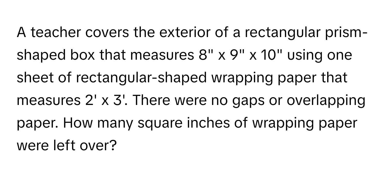 A teacher covers the exterior of a rectangular prism-shaped box that measures 8" x 9" x 10" using one sheet of rectangular-shaped wrapping paper that measures 2' x 3'. There were no gaps or overlapping paper. How many square inches of wrapping paper were left over?