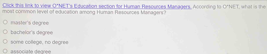 Click this link to view O^* NET's Education section for Human Resources Managers, According to O^*NET , what is the
most common level of education among Human Resources Managers?
master's degree
bachelor's degree
some college, no degree
associate degree