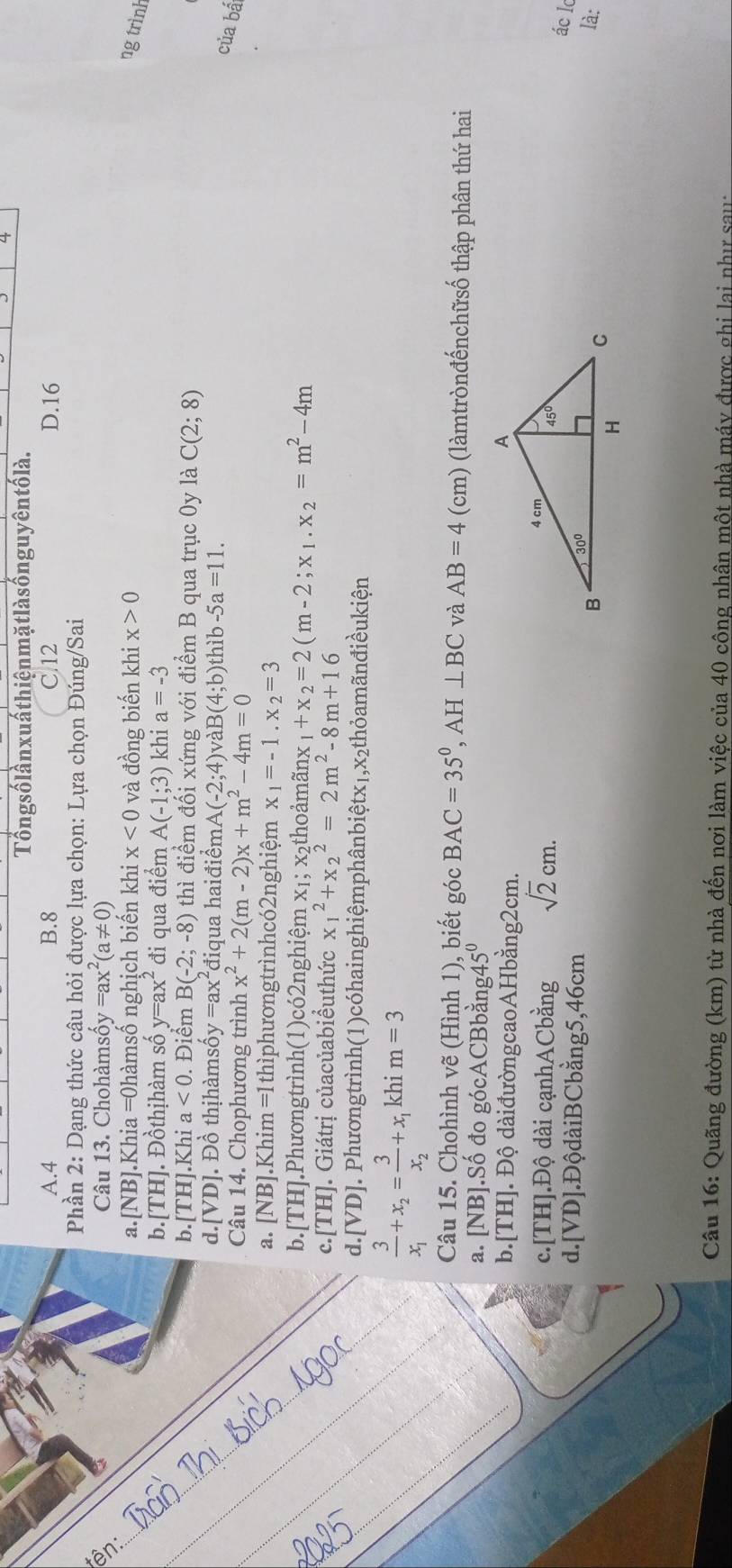 Tổng số lần xuấ thiện mặtlà s ốn guyên tố là.
A.4 B.8 C.12 D.16
Phần 2: Dạng thức câu hỏi được lựa chọn: Lựa chọn Đúng/Sai
Câu 13. Chohàmsô y=ax^2(a!= 0)
a.[NB].Khia =0hàmsố nghịch biến khi x<0</tex> và đồng biến khi x>0 ng trình
b.[TH]. Đồthịhàm số y=ax^2 đi qua điểm A(-1;3) khi a=-3
b. [TH].K h_1 a<0</tex> . Điểm B(-2;-8) thì điểm đối xứng với điểm B qua trục 0y là C(2;8)
d. [VD] Đồ thịhàmsố y=ax^2 điqua haiđiểm A(-2;4) và B(4;b) thìb -5a=11.
Câu 14. Chophương trình x^2+2(m-2)x+m^2-4m=0
của bá
a. [NB].Khim =1thìphươngtrìnhcó2nghiệm x_1=-1.x_2=3
b.[TH].Phươngtrình(1)có2nghiệm x₁; x₂thoảmãnx _1+x_2=2(m-2;x_1.x_2=m^2-4m
c.[TH]. Giátrị củacủabiểuthức x_1^(2+x_2^2=2m^2)-8m+16
d.[VD]. Phươngtrình(1)cóhainghiệmphânbiệtx₁,x₂thỏamãnđiềukiện
frac 3x_1+x_2=frac 3x_2+x_1 khi m=3
Câu 15. Chohình vẽ (Hình 1), biết góc BAC=35°,AH⊥ BC và AB=4(cm) (làmtrònđếnchữsố thập phân thứ hai
a. [NB].Số đo gócACBbằng4 5^0
b.[TH]. Độ dàiđườngcaoAHbằng2cm.
c.[TH].Độ dài cạnhACbằng sqrt(2)cm.
ác l
d.[VD].ĐộdàiBCbằng5,46cm
là:
Câu 16: Quãng đường (km) từ nhà đến nơi làm việc của 40 công nhân một nhà máy được ghi lai như sau: