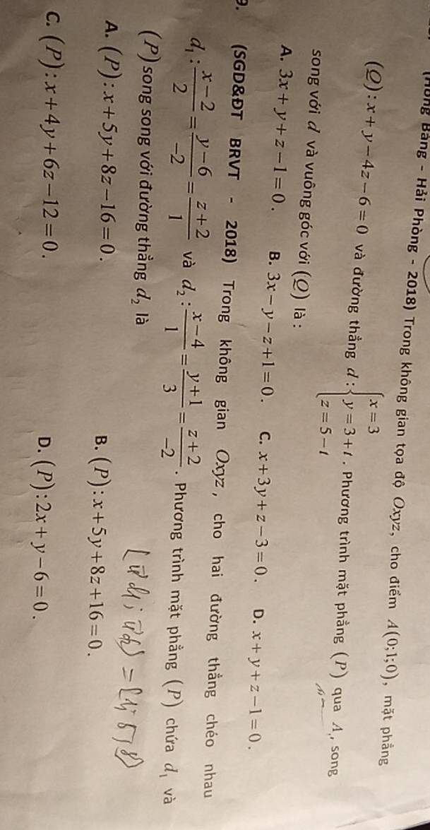(Hòng Bảng - Hải Phòng - 2018) Trong không gian tọa độ Oxyz, cho điểm A(0;1;0) , mặt phẳng
(Q): x+y-4z-6=0 và đường thẳng d:beginarrayl x=3 y=3+t z=5-tendarray.. Phương trình mặt phẳng (P) qua Á, song
song với đ và vuông góc với (Q) là :
A. 3x+y+z-1=0. B. 3x-y-z+1=0. C. x+3y+z-3=0. D. x+y+z-1=0. 
9. (SGD&ĐT BRVT - 2018) Trong không gian Oxyz, cho hai đường thẳng chéo nhau
d_1: (x-2)/2 = (y-6)/-2 = (z+2)/1  và d_2: (x-4)/1 = (y+1)/3 = (z+2)/-2 . Phương trình mặt phẳng (P) chứa d_1 và
(P) song song với đường thẳng d_2 là
A. (P):x+5y+8z-16=0. B. (P):x+5y+8z+16=0.
C. (P):x+4y+6z-12=0. D. (P):2x+y-6=0.