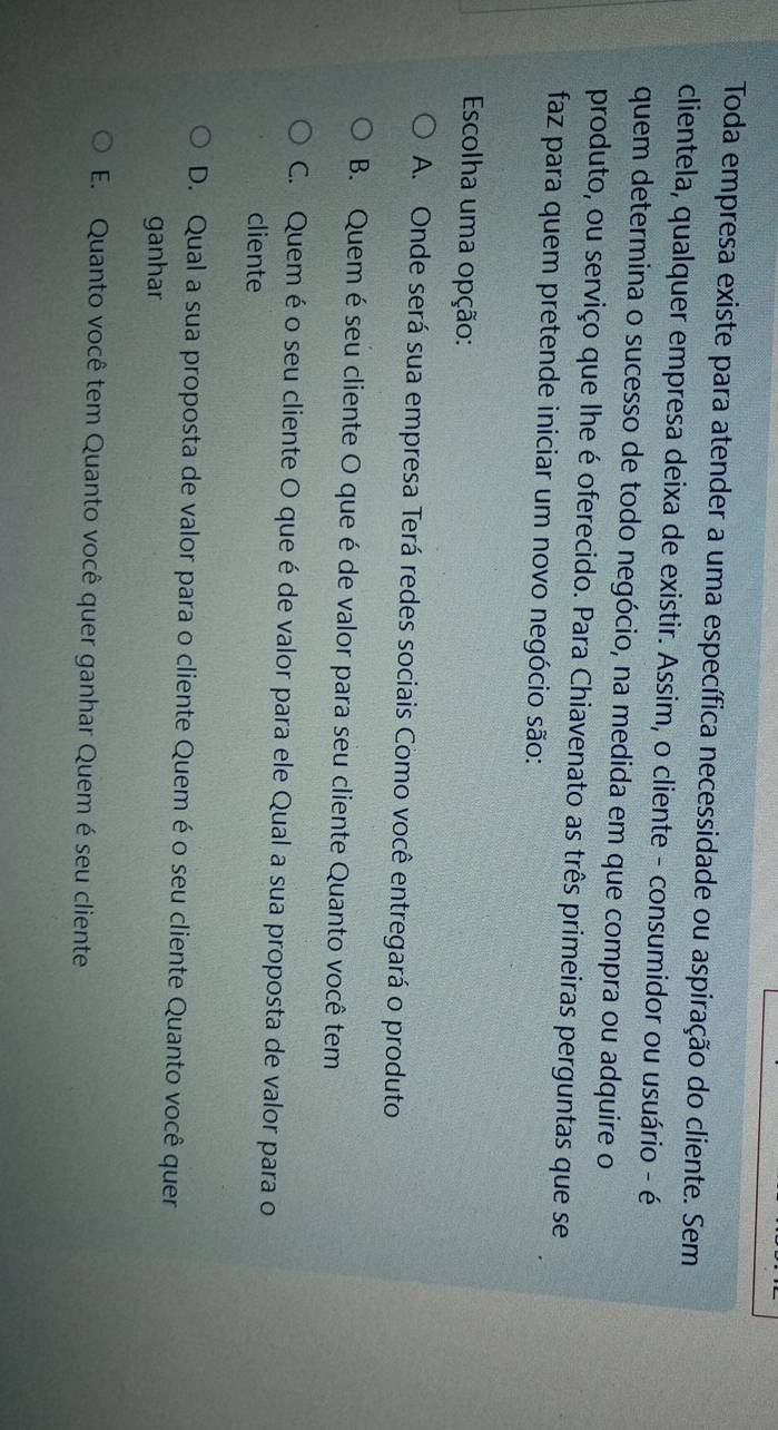 Toda empresa existe para atender a uma específica necessidade ou aspiração do cliente. Sem
clientela, qualquer empresa deixa de existir. Assim, o cliente - consumidor ou usuário - é
quem determina o sucesso de todo negócio, na medida em que compra ou adquire o
produto, ou serviço que lhe é oferecido. Para Chiavenato as três primeiras perguntas que se
faz para quem pretende iniciar um novo negócio são:
Escolha uma opção:
A. Onde será sua empresa Terá redes sociais Como você entregará o produto
B. Quem é seu cliente O que é de valor para seu cliente Quanto você tem
C. Quem é o seu cliente O que éde valor para ele Qual a sua proposta de valor para o
cliente
D. Qual a sua proposta de valor para o cliente Quem é o seu cliente Quanto você quer
ganhar
E. Quanto você tem Quanto você quer ganhar Quem é seu cliente