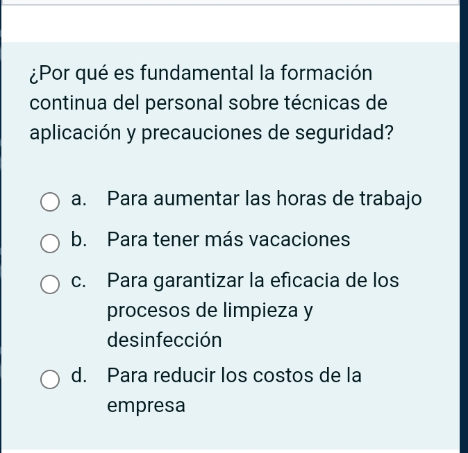 ¿Por qué es fundamental la formación
continua del personal sobre técnicas de
aplicación y precauciones de seguridad?
a. Para aumentar las horas de trabajo
b. Para tener más vacaciones
c. Para garantizar la eficacia de los
procesos de limpieza y
de sinfección
d. Para reducir los costos de la
empresa