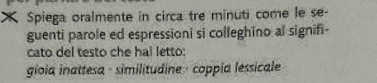 Spiega oralmente in circa tre minuti come le se- 
guenti parole ed espressioni si colleghino al signifi- 
cato del testo che hal letto: 
gioia inattesa - similitudine - coppía lessicale